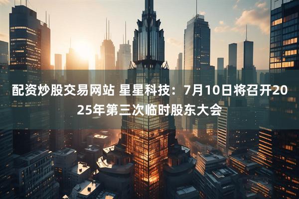 配资炒股交易网站 星星科技：7月10日将召开2025年第三次临时股东大会