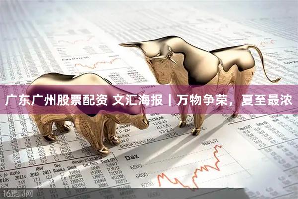 广东广州股票配资 文汇海报｜万物争荣，夏至最浓