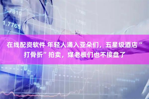 在线配资软件 年轻人涌入亚朵们，五星级酒店“打骨折”拍卖，煤老板们也不接盘了