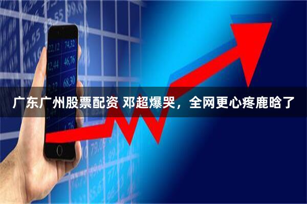 广东广州股票配资 邓超爆哭，全网更心疼鹿晗了