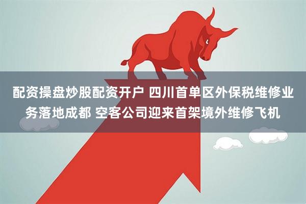 配资操盘炒股配资开户 四川首单区外保税维修业务落地成都 空客公司迎来首架境外维修飞机