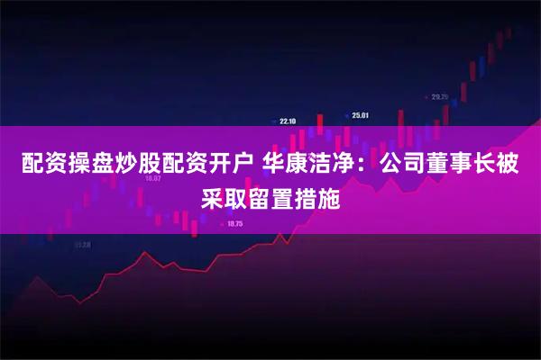 配资操盘炒股配资开户 华康洁净：公司董事长被采取留置措施