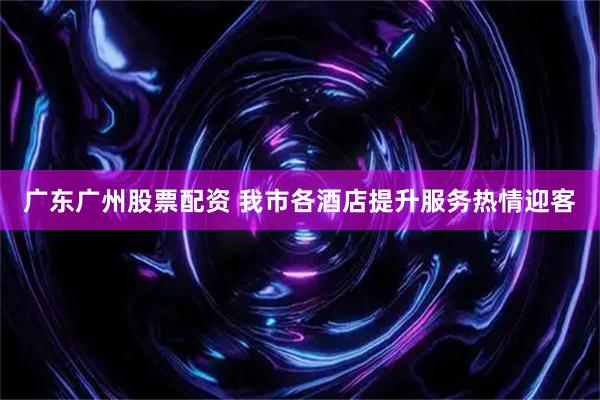 广东广州股票配资 我市各酒店提升服务热情迎客