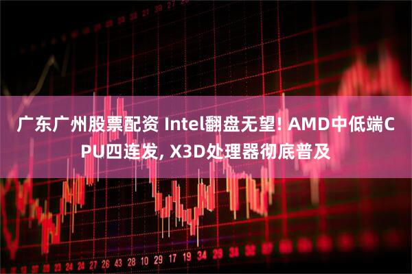 广东广州股票配资 Intel翻盘无望! AMD中低端CPU四连发, X3D处理器彻底普及