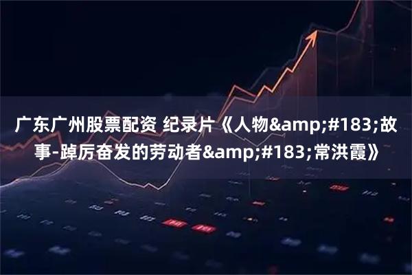 广东广州股票配资 纪录片《人物&#183;故事-踔厉奋发的劳动者&#183;常洪霞》