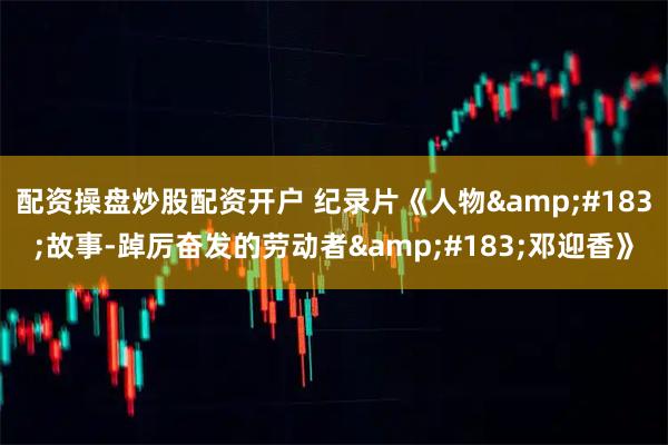 配资操盘炒股配资开户 纪录片《人物&#183;故事-踔厉奋发的劳动者&#183;邓迎香》