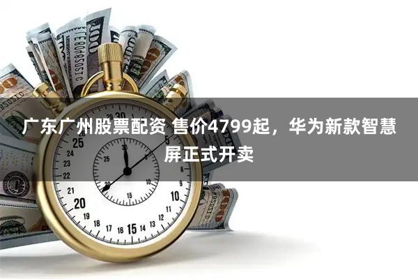 广东广州股票配资 售价4799起，华为新款智慧屏正式开卖