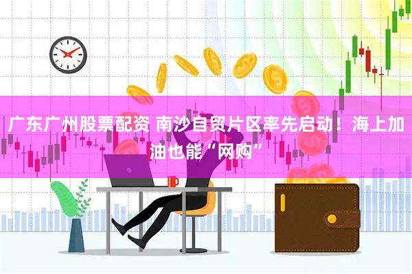 广东广州股票配资 南沙自贸片区率先启动！海上加油也能“网购”