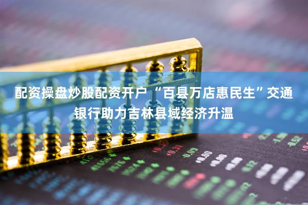 配资操盘炒股配资开户 “百县万店惠民生”交通银行助力吉林县域经济升温
