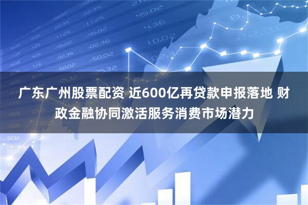 广东广州股票配资 近600亿再贷款申报落地 财政金融协同激活服务消费市场潜力