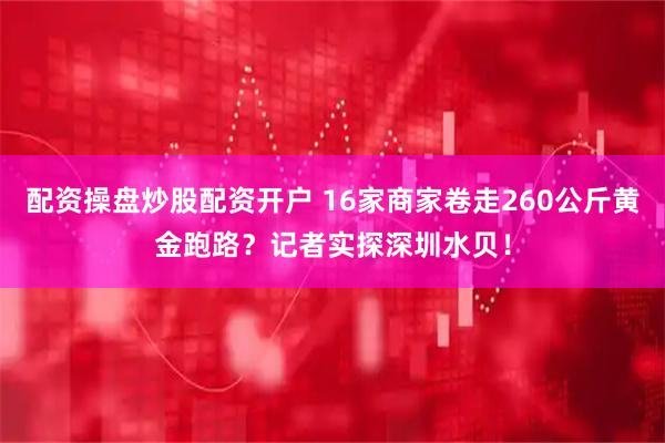 配资操盘炒股配资开户 16家商家卷走260公斤黄金跑路？记者实探深圳水贝！