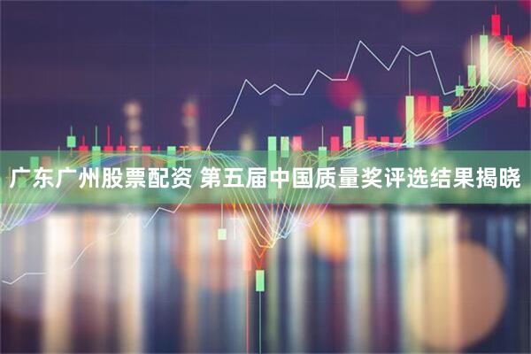 广东广州股票配资 第五届中国质量奖评选结果揭晓