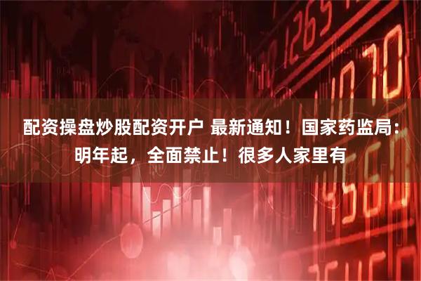 配资操盘炒股配资开户 最新通知！国家药监局：明年起，全面禁止！很多人家里有