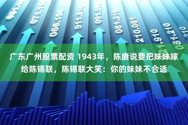 广东广州股票配资 1943年，陈赓说要把妹妹嫁给陈锡联，陈锡联大笑：你的妹妹不合适