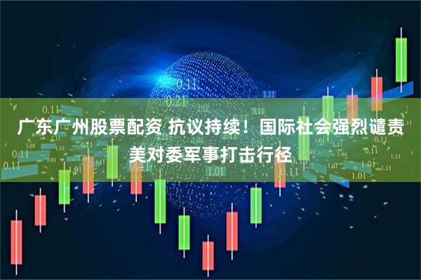 广东广州股票配资 抗议持续！国际社会强烈谴责美对委军事打击行径