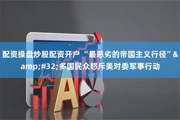 配资操盘炒股配资开户 “最恶劣的帝国主义行径” 多国民众怒斥美对委军事行动