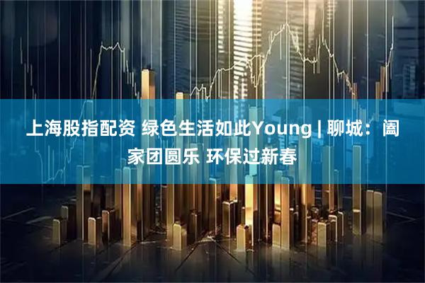上海股指配资 绿色生活如此Young | 聊城：阖家团圆乐 环保过新春