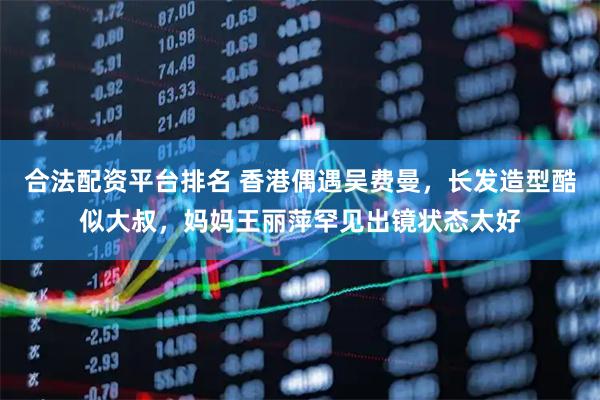 合法配资平台排名 香港偶遇吴费曼，长发造型酷似大叔，妈妈王丽萍罕见出镜状态太好