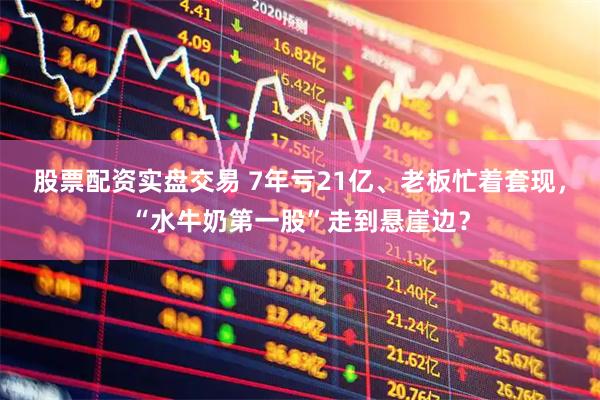 股票配资实盘交易 7年亏21亿、老板忙着套现，“水牛奶第一股”走到悬崖边？