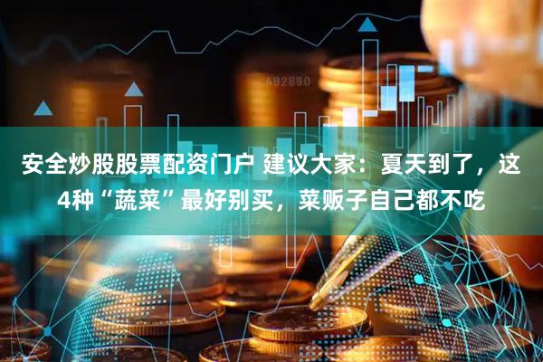 安全炒股股票配资门户 建议大家：夏天到了，这4种“蔬菜”最好别买，菜贩子自己都不吃