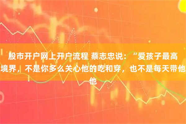 股市开户网上开户流程 蔡志忠说：“爱孩子最高境界，不是你多么关心他的吃和穿，也不是每天带他