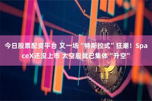 今日股票配资平台 又一场“特斯拉式”狂潮！SpaceX还没上市 太空股就已集体“升空”