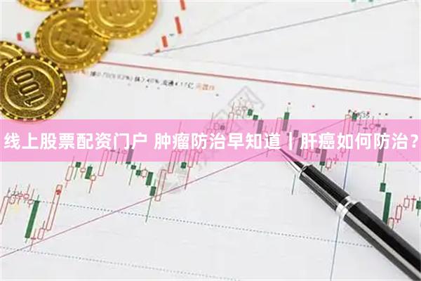 线上股票配资门户 肿瘤防治早知道｜肝癌如何防治？