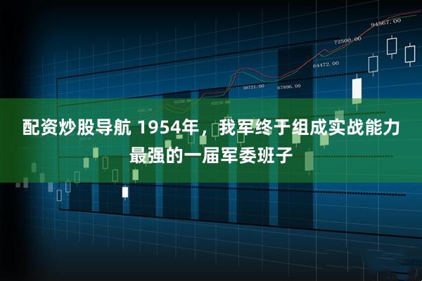 配资炒股导航 1954年，我军终于组成实战能力最强的一届军委班子